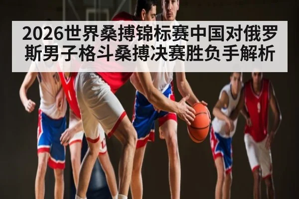 2026世界桑搏锦标赛中国对俄罗斯男子格斗桑搏决赛胜负手解析 - www c7c7 app