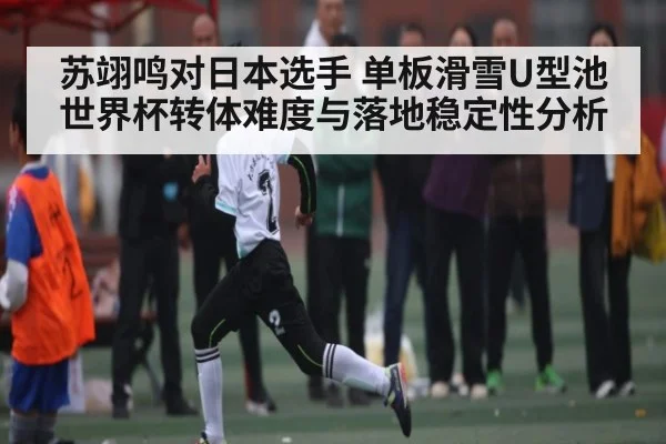 苏翊鸣对日本选手 单板滑雪U型池世界杯转体难度与落地稳定性分析 - www c7c7 app